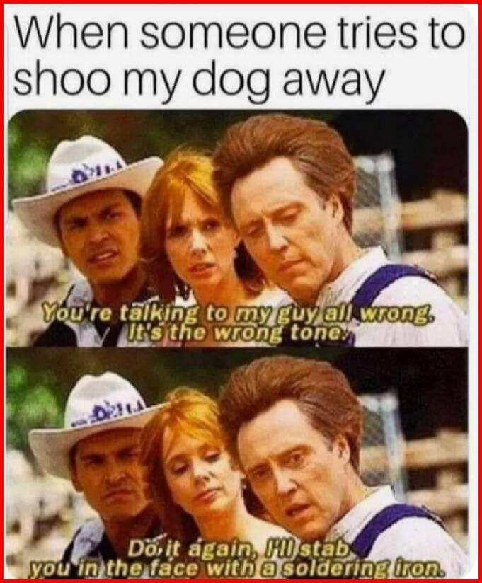 When someone tries to shoo my dog away You're talking to my guy all wrong. It's the wrong tone. Do it again, I'll stab you in the face with a soldering iron.