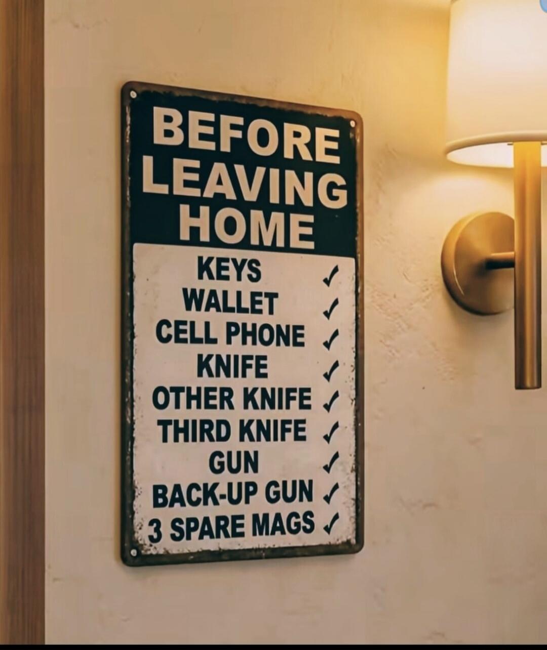 BEFORE LEAVING HOME
KEYS
WALLET
CELL PHONE
KNIFE
OTHER KNIFE
THIRD KNIFE
GUN
BACK-UP GUN
3 SPARE MAGS