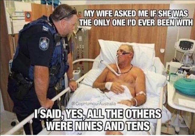 MY WIFE ASKED ME IF SHE WAS THE ONLY ONE I'D EVER BEEN WITH I SAID, YES, ALL THE OTHERS WERE NINES AND TENS
