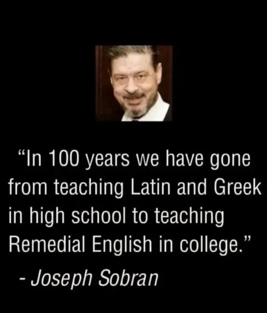 In 100 years we have gone from teaching Latin and Greek in high school to teaching Remedial English in college. - Joseph Sobran
