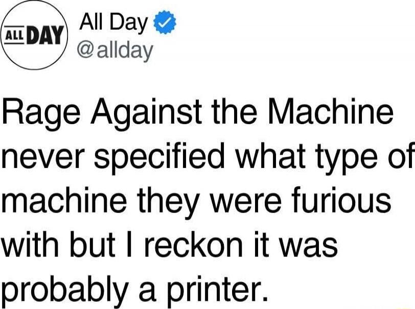 Rage Against the Machine never specified what type of machine they were furious with but I reckon it was probably a printer.