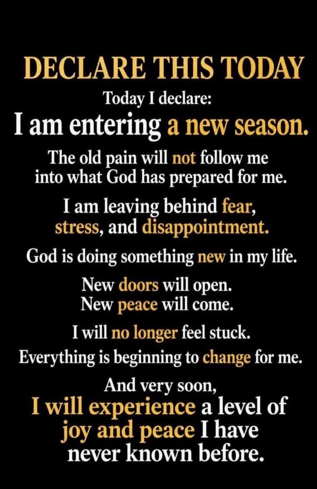 DECLARE THIS TODAY
Today I declare:
I am entering a new season.
The old pain will not follow me into what God has prepared for me.
I am leaving behind fear, stress, and disappointment.
God is doing something new in my life.
New doors will open.
New peace will come.
I will no longer feel stuck.
Everything is beginning to change for me.
And very soon