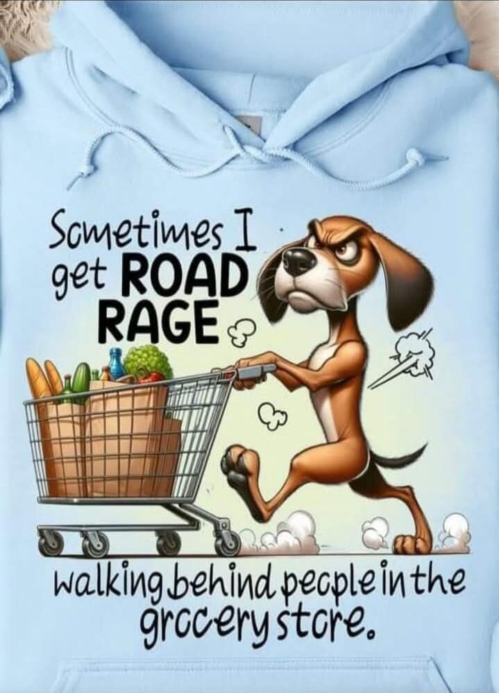 Sometimes I get ROAD RAGE walking behind people in the grocery store.