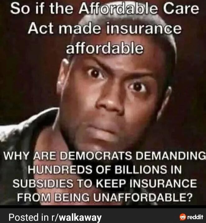 So if the Affordable Care Act made insurance affordable WHY ARE DEMOCRATS DEMANDING HUNDREDS OF BILLIONS IN SUBSIDIES TO KEEP INSURANCE FROM BEING UNAFFORDABLE? Posted in r/walkaway