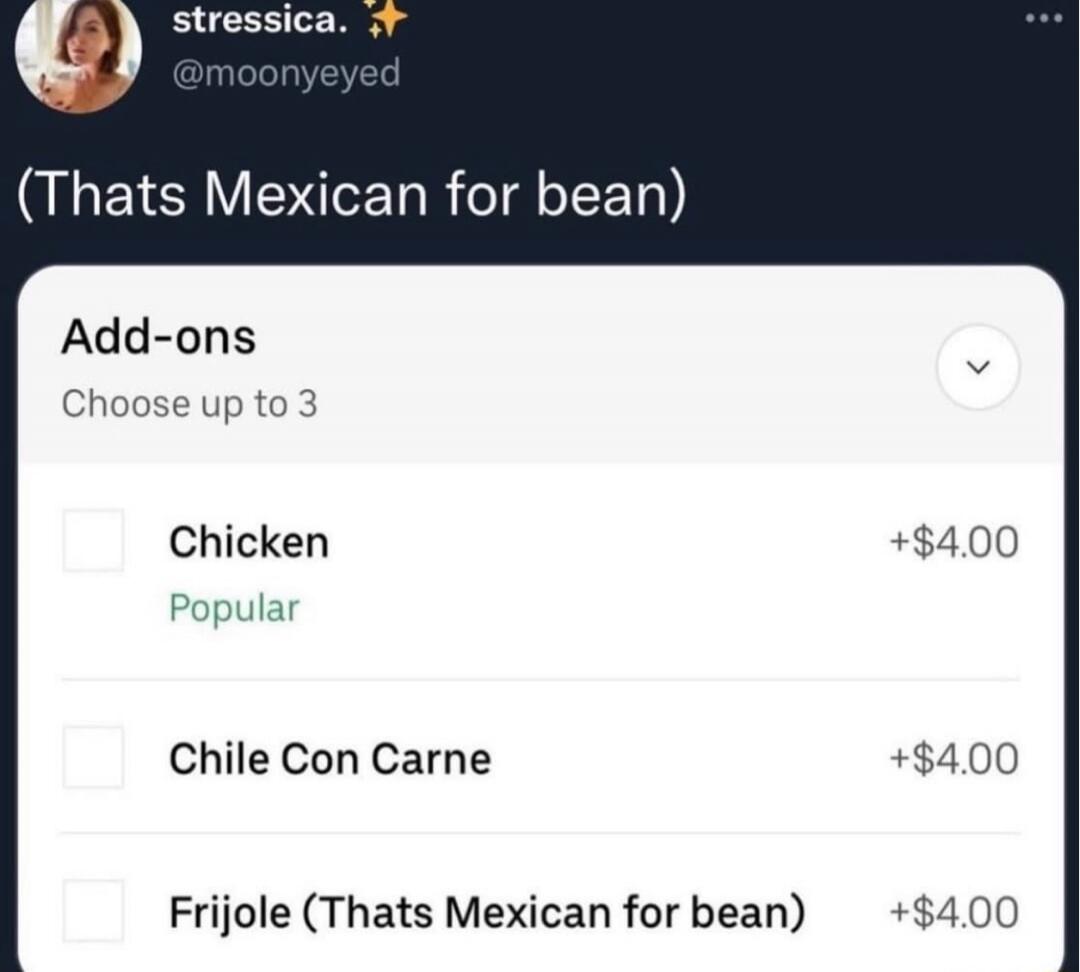 (Thats Mexican for bean)
Add-ons
Choose up to 3
Chicken +$4.00
Chile Con Carne +$4.00
Frijole (Thats Mexican for bean) +$4.00