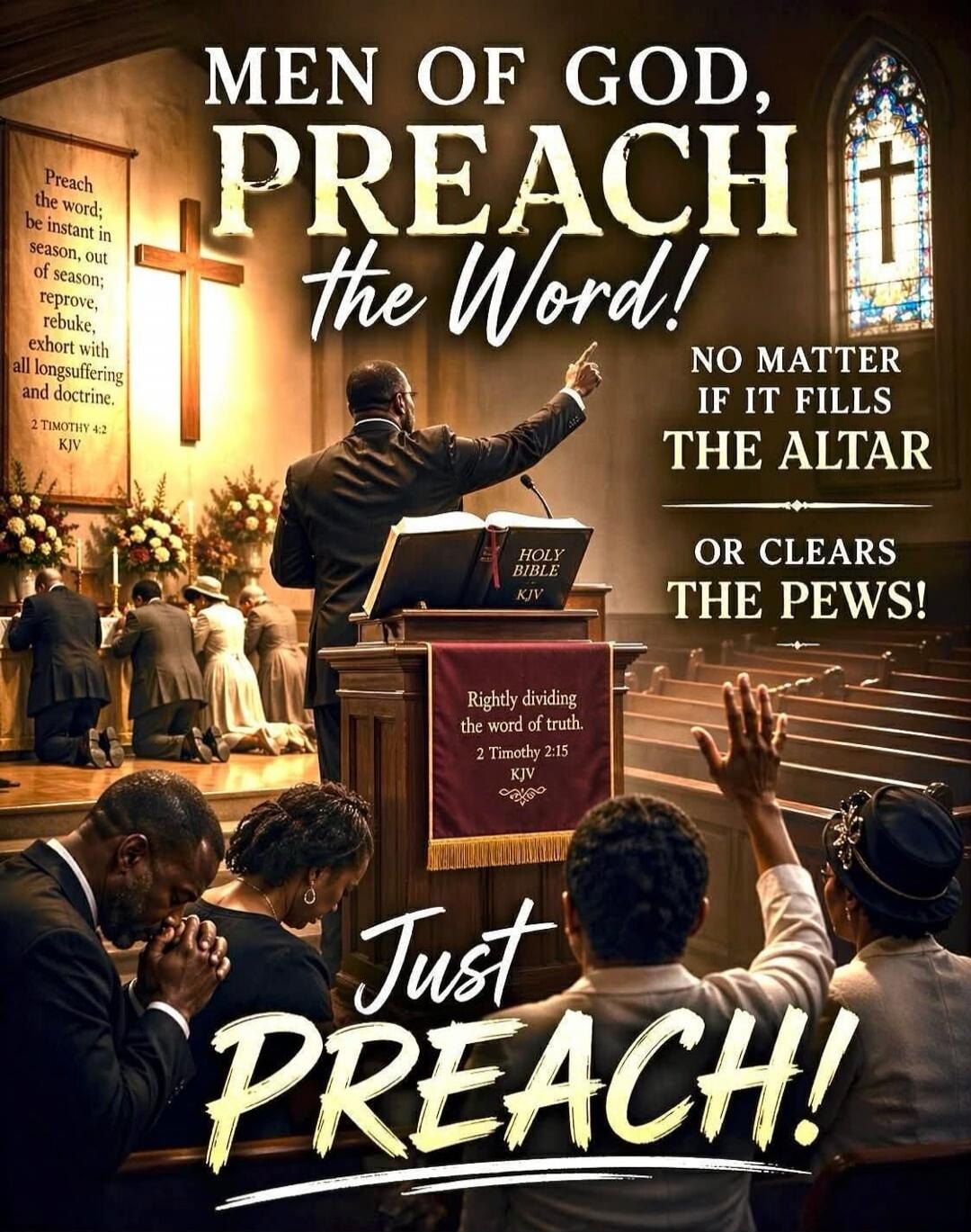 MEN OF GOD, PREACH the Word! NO MATTER IF IT FILLS THE ALTAR OR CLEARS THE PEWS! Just PREACH! Preach the word; be instant in season, out of season; reprove, rebuke, exhort with all longsuffering and doctrine. 2 TIMOTHY 4:2 KJV. Rightly dividing the word of truth. 2 TIMOTHY 2:15 KJV. HOLY BIBLE KJV.