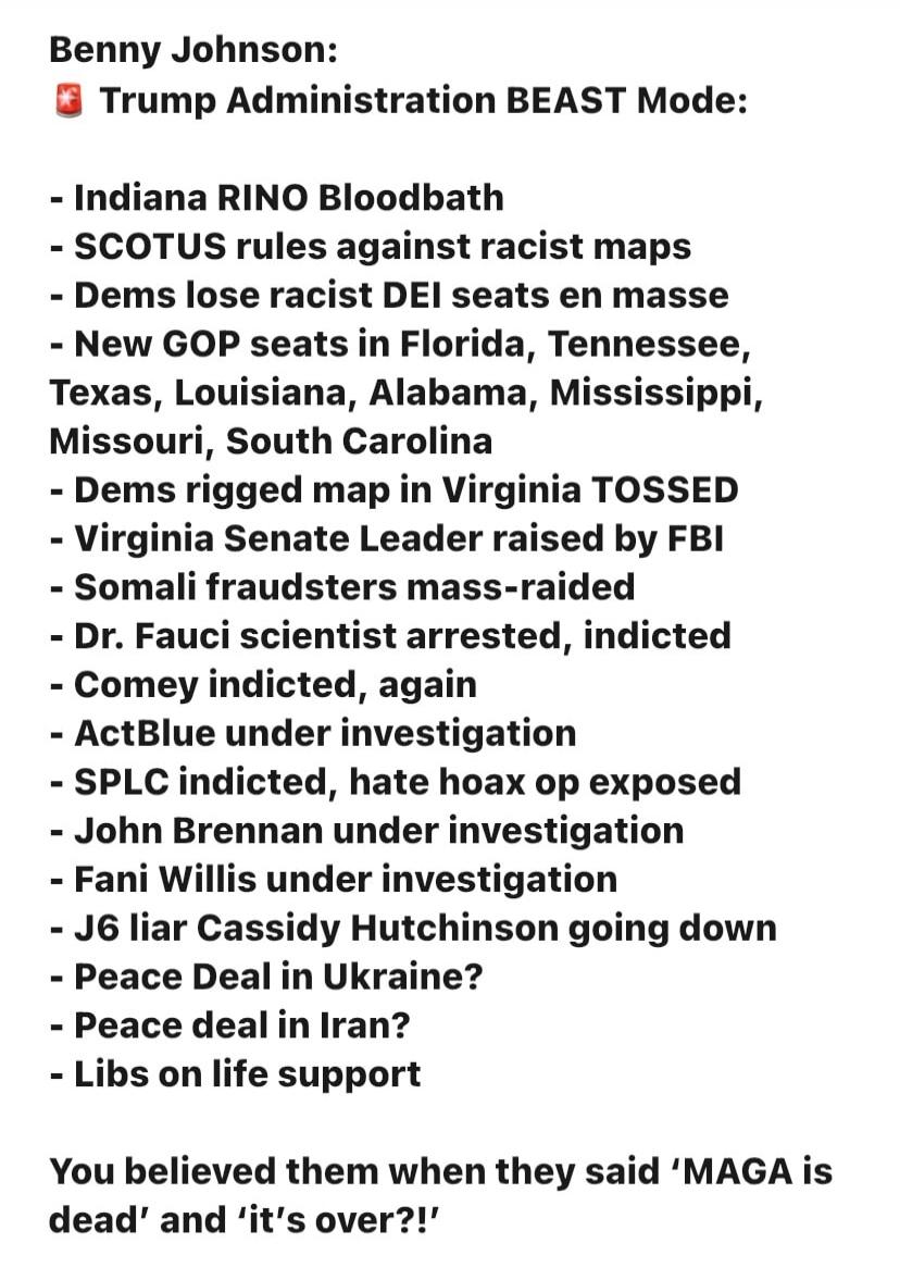 Benny Johnson: Trump Administration BEAST Mode: - Indiana RINO Bloodbath - SCOTUS rules against racist maps - Dems lose racist DEI seats en masse - New GOP seats in Florida, Tennessee, Texas, Louisiana, Alabama, Mississippi, Missouri, South Carolina - Dems rigged map in Virginia TOSSED - Virginia Senate Leader raised by FBI - Somali fraudsters mass