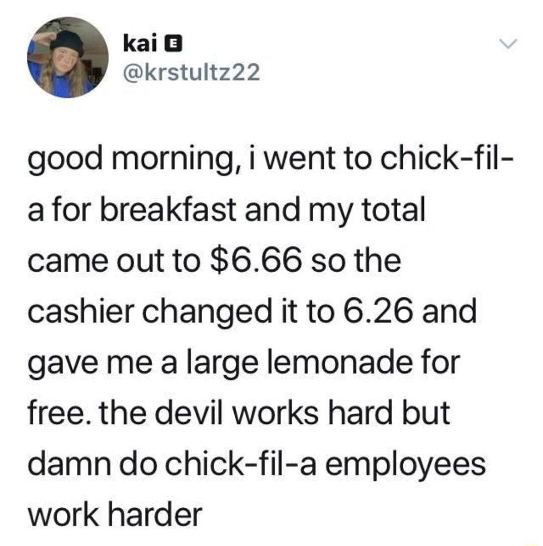 kaio krstultz22 good morning i went to chick fil a for breakfast and my total came out to 666 so the cashier changed it to 626 and gave me a large lemonade for free the devil works hard but damn do chick fil a employees work harder