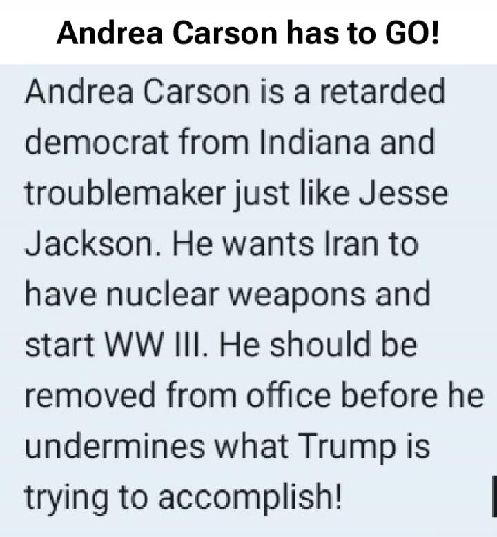 Andrea Carson has to GO!
Andrea Carson is a retarded democrat from Indiana and troublemaker just like Jesse Jackson. He wants Iran to have nuclear weapons and start WW III. He should be removed from office before he undermines what Trump is trying to accomplish!