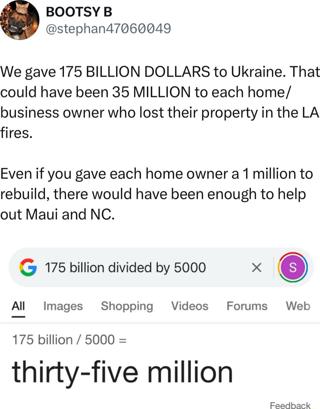 BOOTSYB stephan47060049 We gave 175 BILLION DOLLARS to Ukraine That could have been 35 MILLION to each home business owner who lost their property in the LA fires Even if you gave each home owner a 1 million to rebuild there would have been enough to help out Maui and NC G 175 billion divided by 5000 X Al Images Shopping Videos Forums Web 175 billion 5000 thirty five million Faailliaak