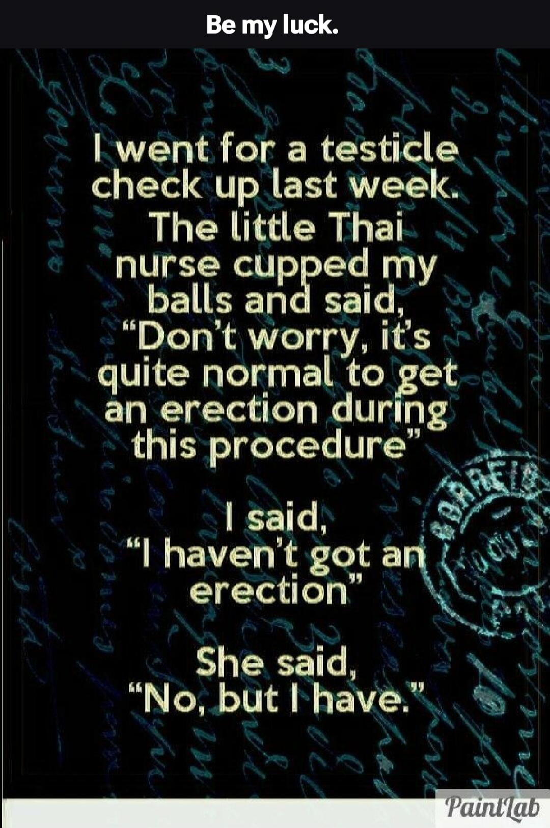 Be my luck.
I went for a testicle check up last week. The little Thai nurse cupped my balls and said, 