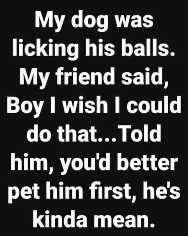 My dog was licking his balls. My friend said, Boy I wish I could do that... Told him, you'd better pet him first, he's kinda mean.