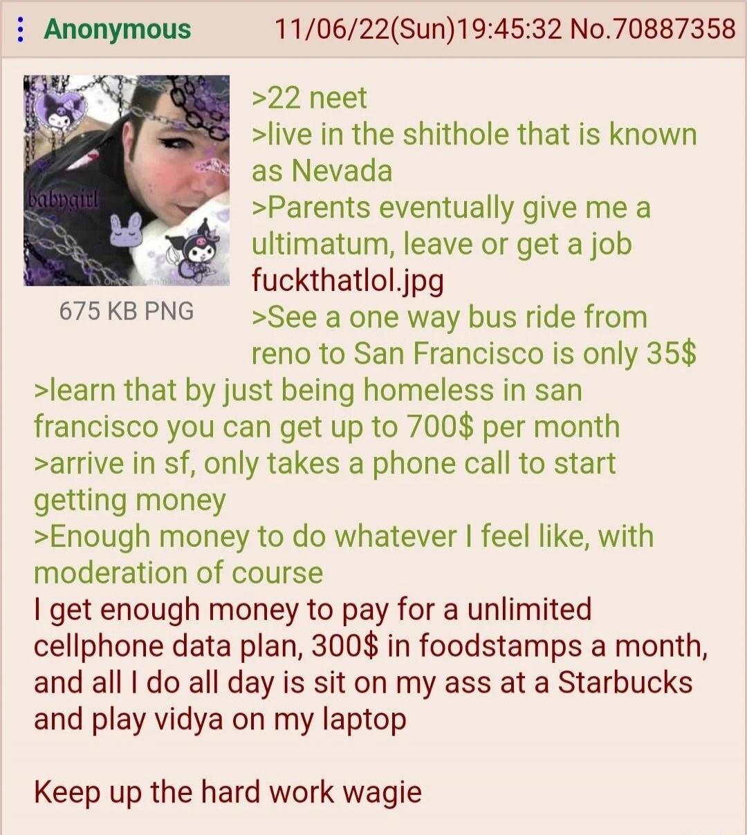 babbygirl 22 neet live in the shithole that is known as Nevada Parents eventually give me an ultimatum, leave or get a job fuckthatlol.jpg See a one way bus ride from Reno to San Francisco is only 35$ learn that by just being homeless in San Francisco you can get up to 700$ per month arrive in SF, only takes a phone call to start getting money Enou