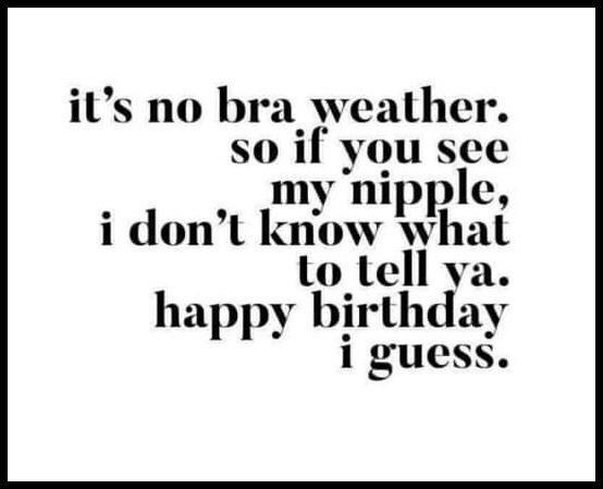 its no bra weather so if you see my nipple i dont know what to tell ya happy birthday i guess