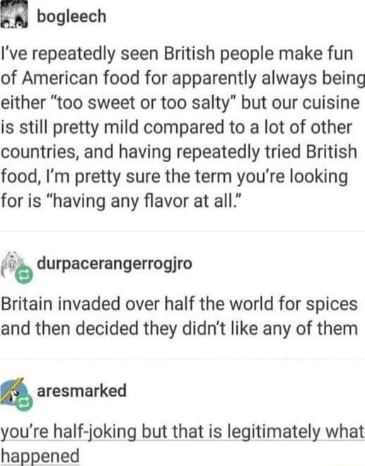 bogleech Ive repeatedly seen British people make fun of American food for apparently always being either too sweet or too salty but our cuisine is still pretty mild compared to a lot of other countries and having repeatedly tried British food Im pretty sure the term youre looking for is having any flavor at all ub durpacerangerrogjro Britain invaded over half the world for spices and then decided 