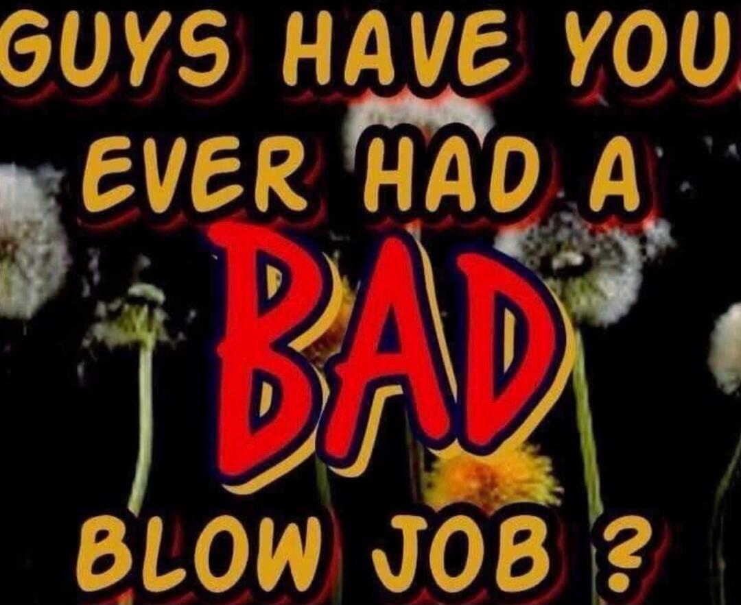 GUYS HAVE YOU EVER HAD A BAD BLOW JOB ?
