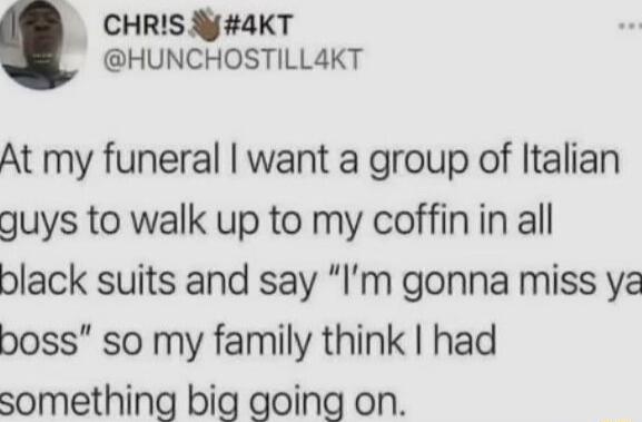 _ CHRIS y4KT HUNCHOSTILLAKT At my funeral want a group of Italian guys to walk up to my coffin in all black suits and say Im gonna miss ya boss so my family think had something big going on