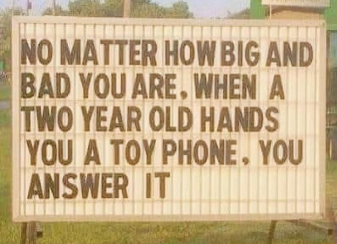 sb R B NO MATTER HOWBI6 AND BAD YOU ARE WHEN A TWO YEAR OLD HANDS YOU A TOY PHONE YOU ANSWER IT