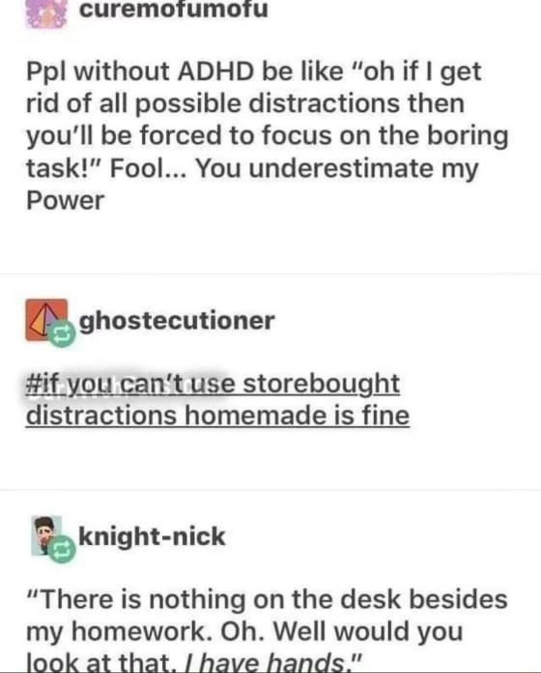 m curemoiumortu Ppl without ADHD be like oh if get rid of all possible distractions then youll be forced to focus on the boring task Fool You underestimate my Power ghostecutioner if you cant use storebought distractions homemade is fine bknighl nick There is nothing on the desk besides my homework Oh Well would you