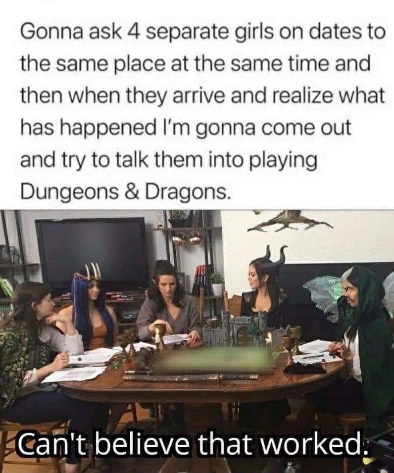 Gonna ask 4 separate girls on dates to the same place at the same time and then when they arrive and realize what has happened Im gonna come out and try to talk them into playing Dungeons Dragons P N