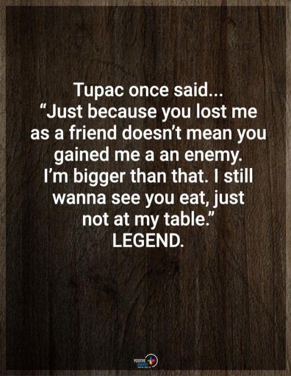 Tupac once said... Just because you lost me as a friend doesn't mean you gained me an enemy. I'm bigger than that. I still wanna see you eat, just not at my table. LEGEND.