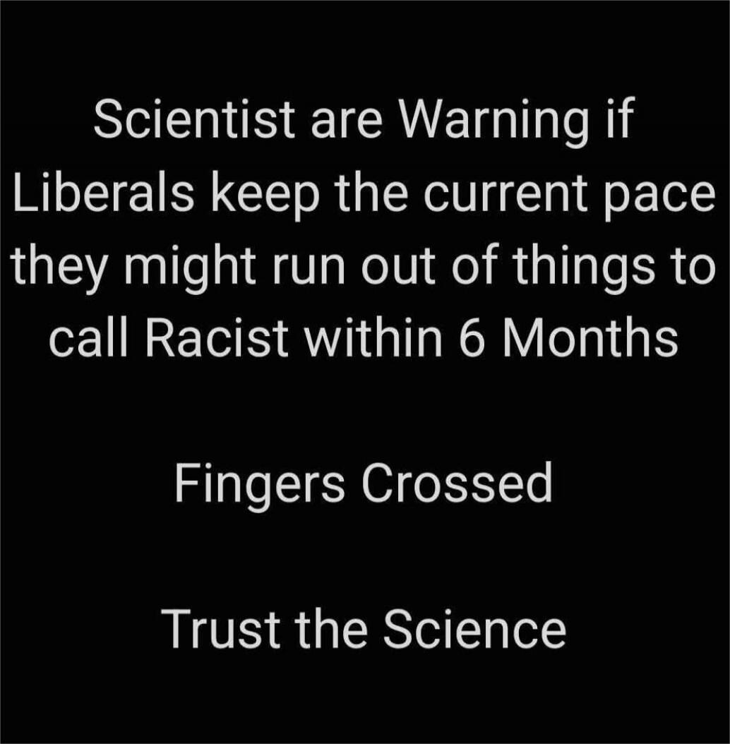Scientist are Warning if Liberals keep the current pace they might run out of things to call Racist within 6 Months\n\nFingers Crossed\n\nTrust the Science