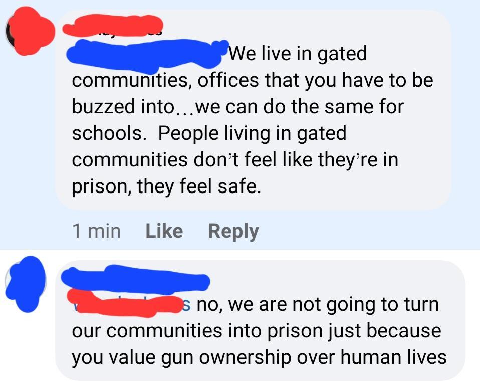 e live in gated communities offices that you have to be buzzed into we can do the same for schools People living in gated communities dont feel like theyre in prison they feel safe 1min Like Reply ao we are not going to turn our communities into prison just because you value gun ownership over human lives