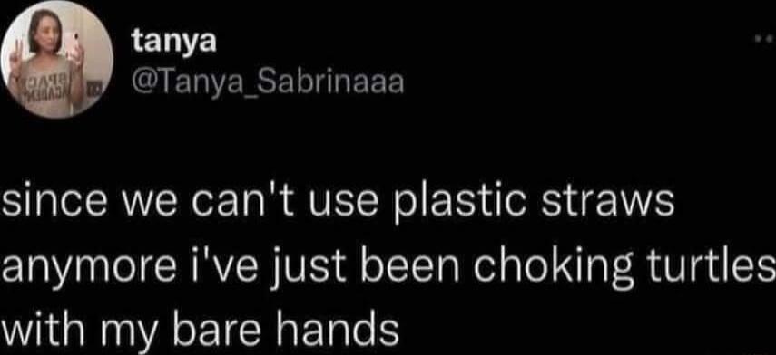 tanya R CIERERSELIEEE since we cant use plastic straws anymore ive just been choking turtles with my bare hands