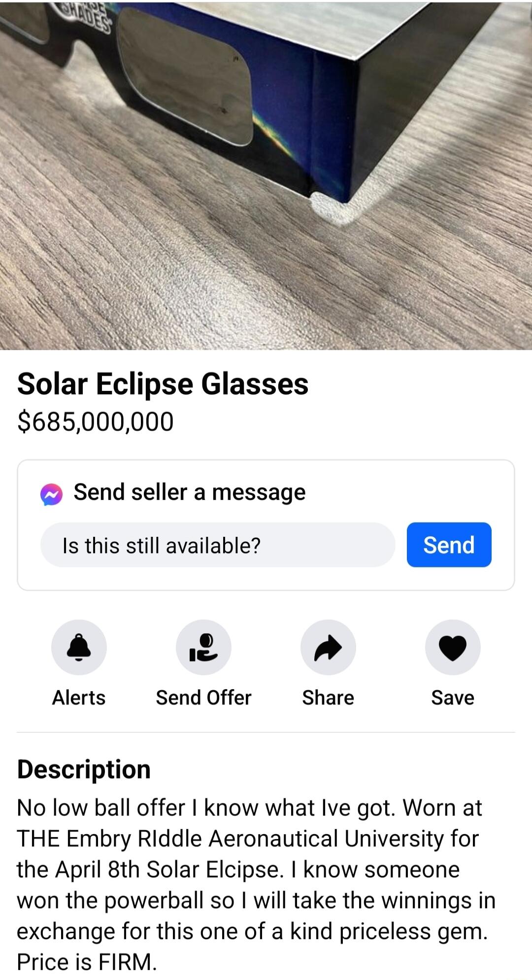 Solar Eclipse Glasses 685000000 Send seller a message Is this still available a 2 L 4 Alerts Send Offer Share Save Description No low ball offer know what Ive got Worn at THE Embry Riddle Aeronautical University for the April 8th Solar Elcipse know someone won the powerball so will take the winnings in exchange for this one of a kind priceless gem Price is FIRM