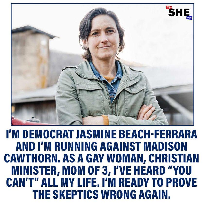 A IM DEMOCRAT JASMINE BEACH FERRARA AND IM RUNNING AGAINST MADISON CAWTHORN AS A GAY WOMAN CHRISTIAN MINISTER MOM OF 3 IVE HEARD YOU CANT ALL MY LIFE IM READY TO PROVE THE SKEPTICS WRONG AGAIN