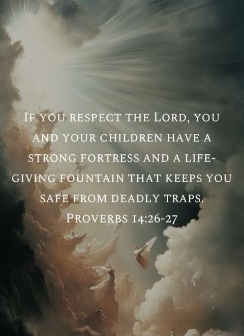 IF YOU RESPECT THE LORD, YOU AND YOUR CHILDREN HAVE A STRONG FORTRESS AND A LIFE-GIVING FOUNTAIN THAT KEEPS YOU SAFE FROM DEADLY TRAPS. PROVERBS 14:26-27