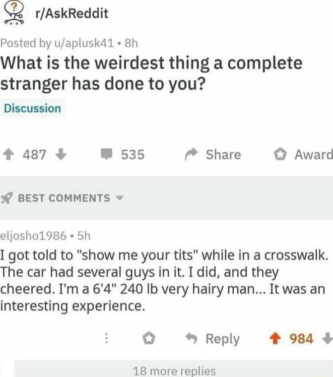 R rAskReddit Posted by uapluska1l 8h What is the weirdest thing a complete stranger has done to you Discussion 4487 W 535 Share Award BEST COMMENTS eljosho1986 5h I got told to show me your tits while in a crosswalk The car had several guys in it I did and they cheered Im a 64 240 Ib very hairy man It was an interesting experience Reply 4 984 18 more replies