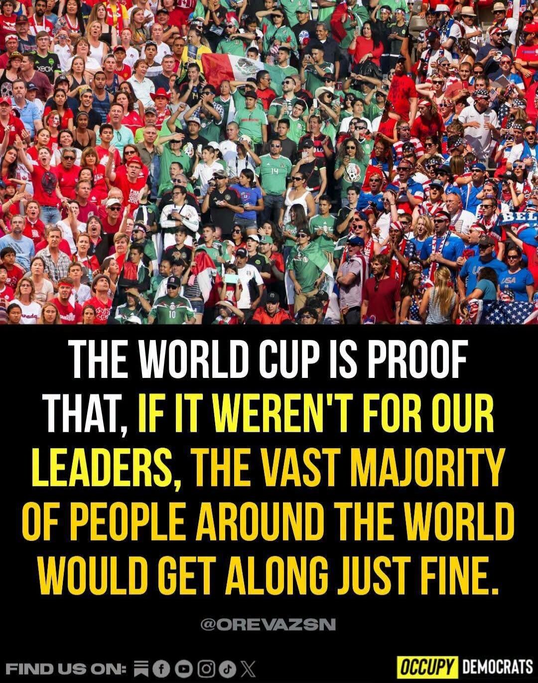 THE WORLD CUP IS PROOF THAT, IF IT WEREN'T FOR OUR LEADERS, THE VAST MAJORITY OF PEOPLE AROUND THE WORLD WOULD GET ALONG JUST FINE. @OREVAZSN FIND US ON: OCCUPY DEMOCRATS