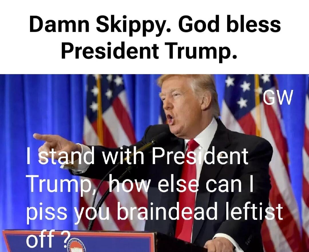 Damn Skippy. God bless President Trump. I stand with President Trump, how else can I piss you braindead leftist off?
