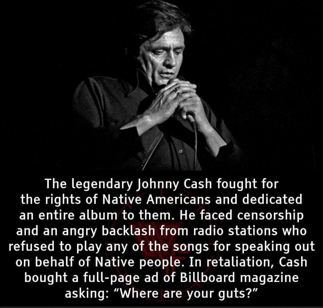 The legendary Johnny Cash fought for the rights of Native Americans and dedicated an entire album to them He faced censorship and an angry backlash from radio stations who refused to play any of the songs for speaking out on behalf of Native people In retaliation Cash bought a full page ad of Billboard magazine asking Where are your guts