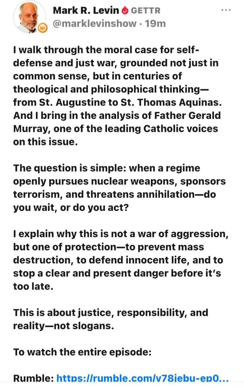 Mark R. Levin GETTR @marklevinshow 19m I walk through the moral case for self-defense and just war, grounded not just in common sense, but in centuries of theological and philosophical thinking—from St. Augustine to St. Thomas Aquinas. And I bring in the analysis of Father Gerald Murray, one of the leading Catholic voices on this issue. The questio