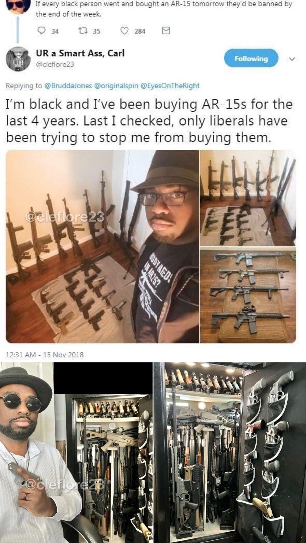 If every black person went and bought an AR 15 tomorrow theyd be banned by the end of the week Q 34 t1las Q 284 UR a Smart Ass Carl S cleflore23 Replying to Bruddalones originalspin EyesOnTheRight Im black and Ive been buying AR 15s for the last 4 years Last I checked only liberals have been trying to stop me from buying them