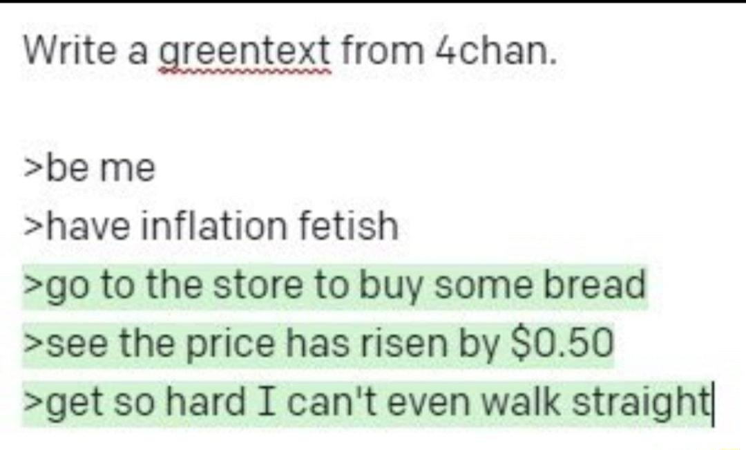 Write a greentext from 4chan be me have inflation fetish go to the store to buy some bread see the price has risen by 050 get so hard I cant even walk straighq