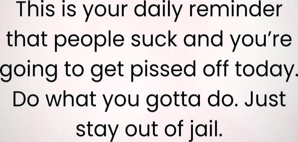 This is your daily reminder that people suck and you’re going to get pissed off today. Do what you gotta do. Just stay out of jail.