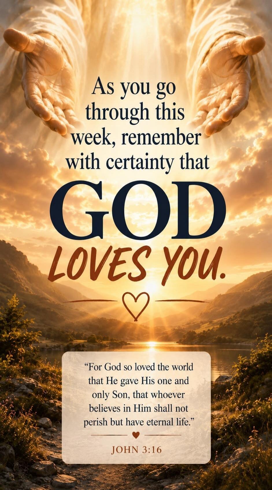 As you go through this week, remember with certainty that GOD LOVES YOU. For God so loved the world that He gave His one and only Son, that whoever believes in Him shall not perish but have eternal life. JOHN 3:16