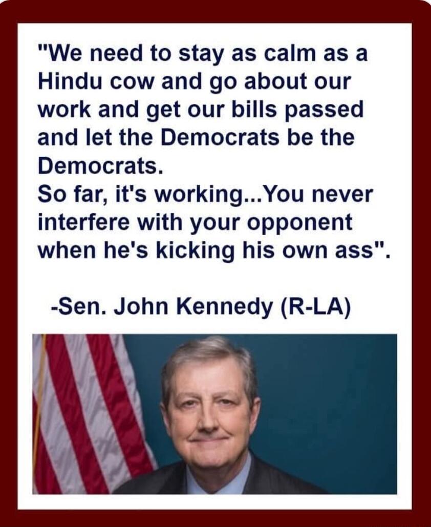 We need to stay as calm as a Hindu cow and go about our work and get our bills passed and let the Democrats be the Democrats So far its workingYou never interfere with your opponent when hes kicking his own ass Sen John Kennedy R LA y
