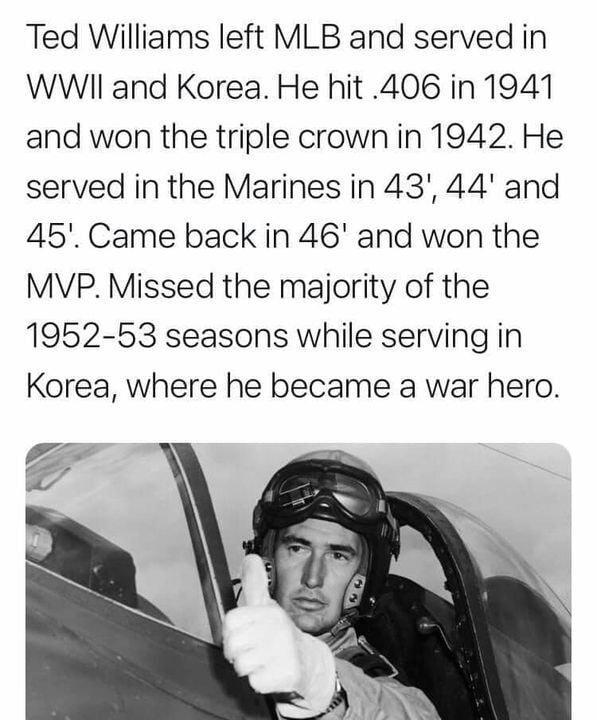 Ted Williams left MLB and served in WWIl and Korea He hit 406 in 1941 and won the triple crown in 1942 He served in the Marines in 43 44 and 45 Came back in 46 and won the MVP Missed the majority of the 1952 53 seasons while serving in Korea where he became a war hero