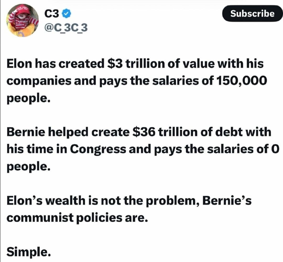 Elon has created $3 trillion of value with his companies and pays the salaries of 150,000 people. Bernie helped create $36 trillion of debt with his time in Congress and pays the salaries of 0 people. Elon's wealth is not the problem, Bernie's communist policies are. Simple.