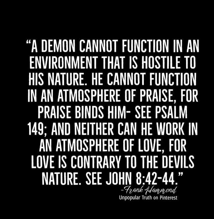 A DEMON CANNOT FUNCTION IN AN ENVIRONMENT THAT IS HOSTILE TO HIS NATURE. HE CANNOT FUNCTION IN AN ATMOSPHERE OF PRAISE, FOR PRAISE BINDS HIM- SEE PSALM 149; AND NEITHER CAN HE WORK IN AN ATMOSPHERE OF LOVE, FOR LOVE IS CONTRARY TO THE DEVILS NATURE. SEE JOHN 8:42-44. -Frank Hammond Unpopular Truth on Pinterest