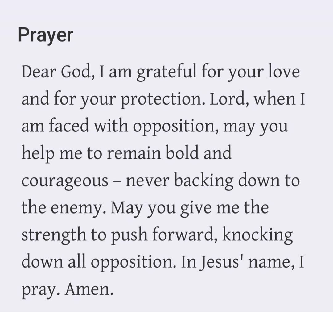 Prayer Dear God, I am grateful for your love and for your protection. Lord, when I am faced with opposition, may you help me to remain bold and courageous – never backing down to the enemy. May you give me the strength to push forward, knocking down all opposition. In Jesus' name, I pray. Amen.