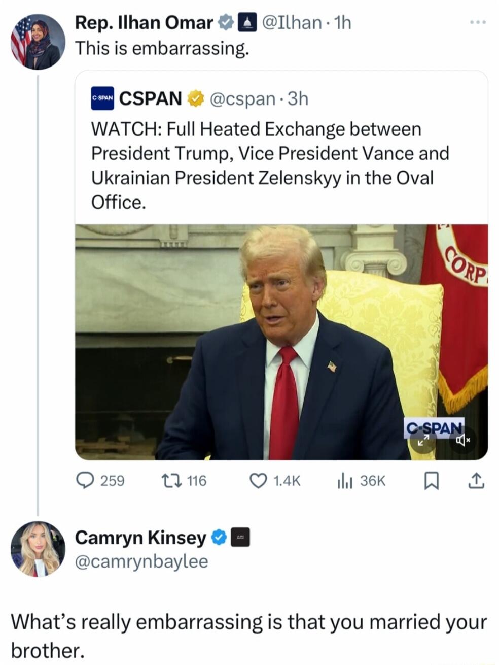 Rep llhan Omar 3 This is embarrassing B CSPAN cspan 3h WATCH Full Heated Exchange between President Trump Vice President Vance and Ukrainian President Zelenskyy in the Oval Office Oa259 1Ane QK i3k R A Camryn Kinsey B camrynbaylee Whats really embarrassing is that you married your brother