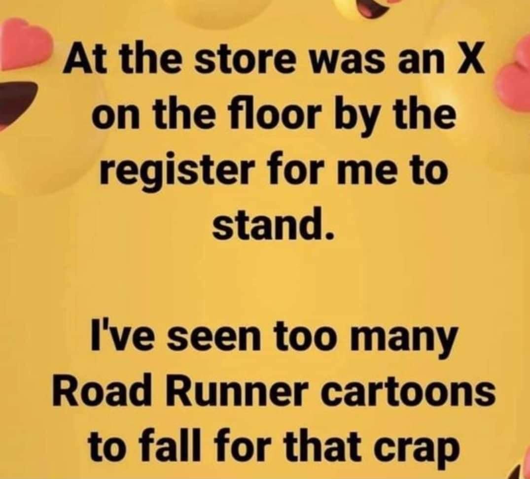 _ At the store was an X W on the floor by the register for me to stand Ive seen too many Road Runner cartoons to fall for that crap 4