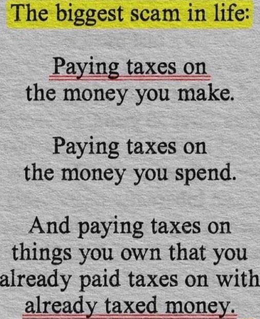 The biggest scam in life:\n\nPaying taxes on the money you make.\n\nPaying taxes on the money you spend.\n\nAnd paying taxes on things you own that you already paid taxes on with already taxed money.