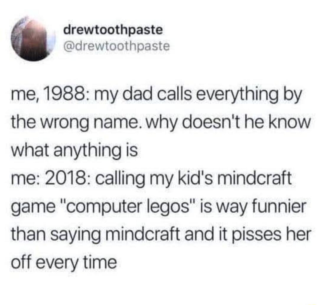 drewtoothpaste drewtoothpaste me 1988 my dad calls everything by the wrong name why doesnt he know what anything is me 2018 calling my kids mindcraft game computer legos is way funnier than saying mindcraft and it pisses her off every time