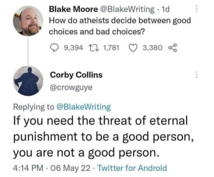 Blake Moore BlakeWriting 1d How do atheists decide between good choices and bad choices 9394 11 1781 Q 3380 p Corby Collins 3 crowguye Replying to BlakeWriting If you need the threat of eternal punishment to be a good person you are not a good person 414 PM 06 May 22 Twitter for Android